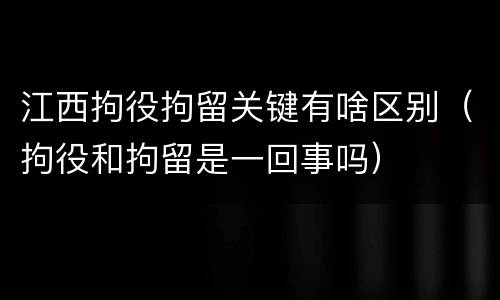 江西拘役拘留关键有啥区别（拘役和拘留是一回事吗）