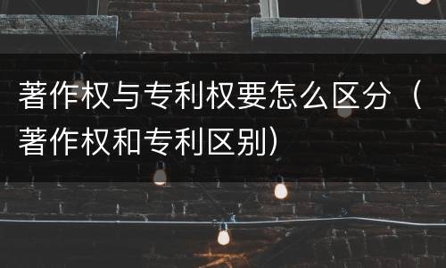 著作权与专利权要怎么区分（著作权和专利区别）