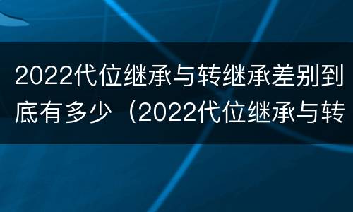 2022代位继承与转继承差别到底有多少（2022代位继承与转继承差别到底有多少个）