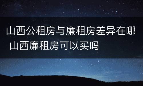 山西公租房与廉租房差异在哪 山西廉租房可以买吗