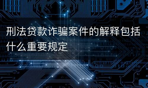 刑法贷款诈骗案件的解释包括什么重要规定