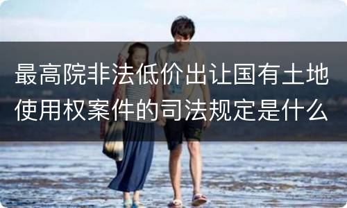 最高院非法低价出让国有土地使用权案件的司法规定是什么