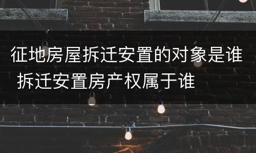 征地房屋拆迁安置的对象是谁 拆迁安置房产权属于谁