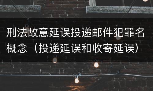 刑法故意延误投递邮件犯罪名概念（投递延误和收寄延误）