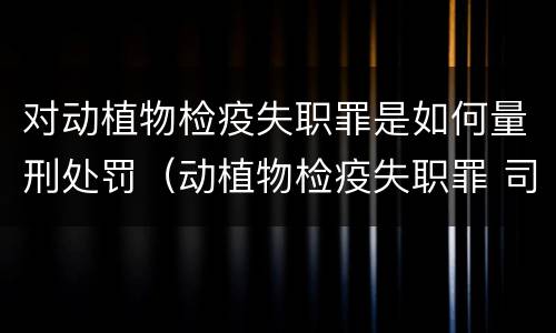 对动植物检疫失职罪是如何量刑处罚（动植物检疫失职罪 司法解释）