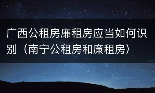 广西公租房廉租房应当如何识别（南宁公租房和廉租房）