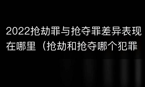 2022抢劫罪与抢夺罪差异表现在哪里（抢劫和抢夺哪个犯罪性质严重）