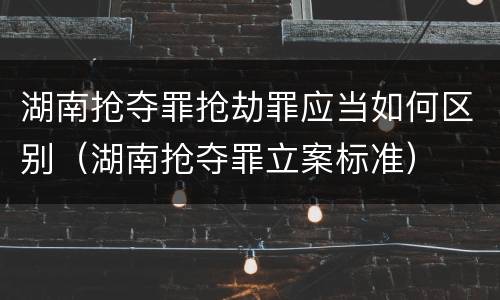 湖南抢夺罪抢劫罪应当如何区别（湖南抢夺罪立案标准）