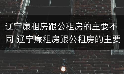 辽宁廉租房跟公租房的主要不同 辽宁廉租房跟公租房的主要不同点
