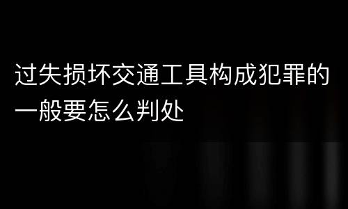 过失损坏交通工具构成犯罪的一般要怎么判处