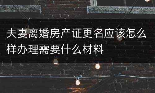 夫妻离婚房产证更名应该怎么样办理需要什么材料