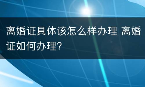 离婚证具体该怎么样办理 离婚证如何办理?