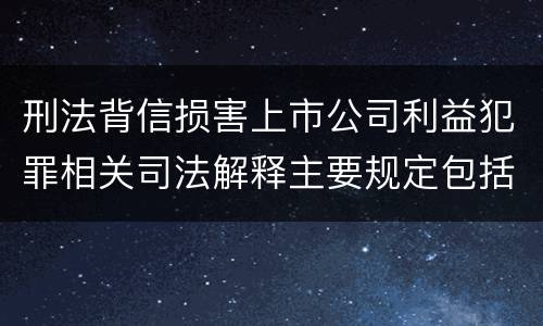 刑法背信损害上市公司利益犯罪相关司法解释主要规定包括什么