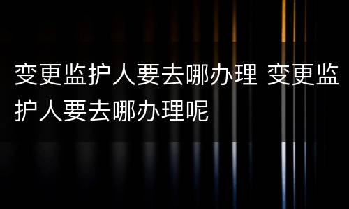 变更监护人要去哪办理 变更监护人要去哪办理呢