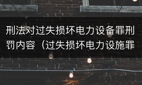 刑法对过失损坏电力设备罪刑罚内容（过失损坏电力设施罪立案标准）