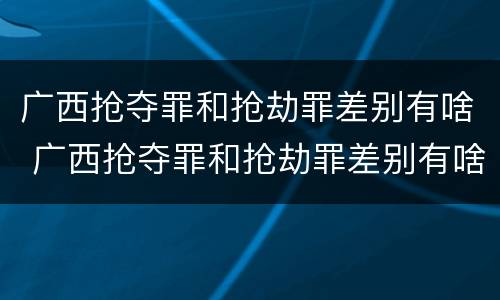 广西抢夺罪和抢劫罪差别有啥 广西抢夺罪和抢劫罪差别有啥关系
