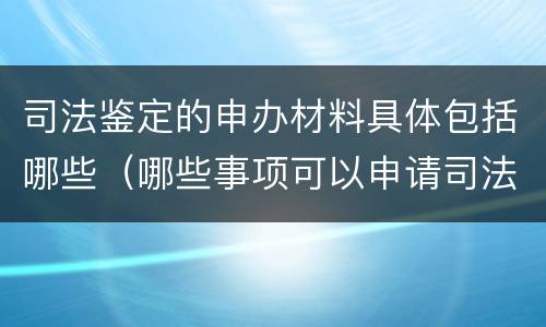 司法鉴定的申办材料具体包括哪些（哪些事项可以申请司法鉴定）