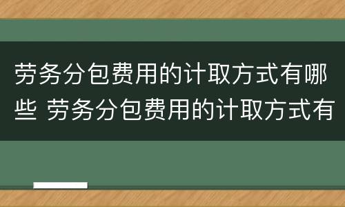 劳务分包费用的计取方式有哪些 劳务分包费用的计取方式有哪些选择