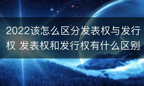 2022该怎么区分发表权与发行权 发表权和发行权有什么区别