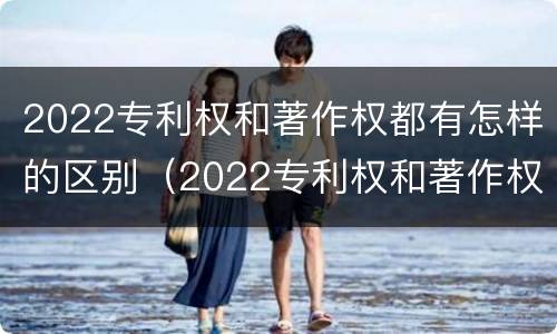 2022专利权和著作权都有怎样的区别（2022专利权和著作权都有怎样的区别呢）