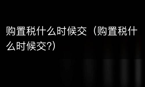 购置税什么时候交（购置税什么时候交?）