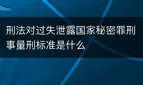 刑法对过失泄露国家秘密罪刑事量刑标准是什么