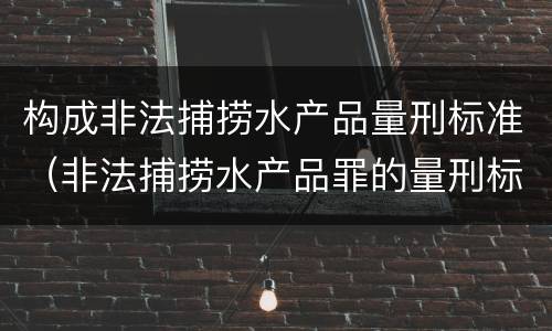 构成非法捕捞水产品量刑标准（非法捕捞水产品罪的量刑标准）