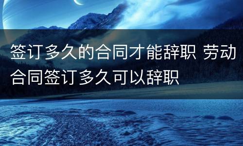 签订多久的合同才能辞职 劳动合同签订多久可以辞职