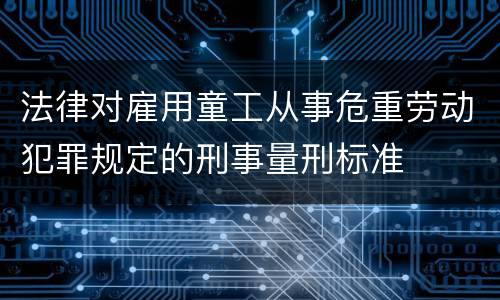 法律对雇用童工从事危重劳动犯罪规定的刑事量刑标准