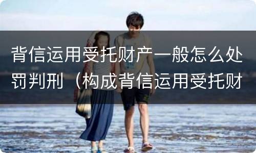 背信运用受托财产一般怎么处罚判刑（构成背信运用受托财产罪的立案标准是）