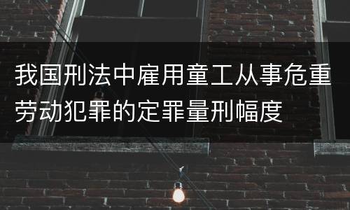 我国刑法中雇用童工从事危重劳动犯罪的定罪量刑幅度