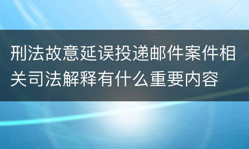 刑法故意延误投递邮件案件相关司法解释有什么重要内容