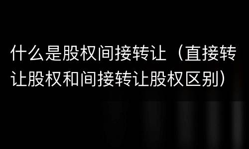 什么是股权间接转让（直接转让股权和间接转让股权区别）