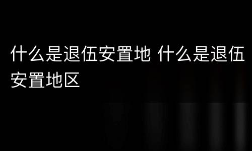 什么是退伍安置地 什么是退伍安置地区