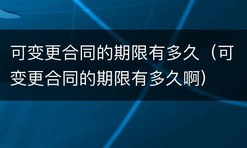 可变更合同的期限有多久（可变更合同的期限有多久啊）