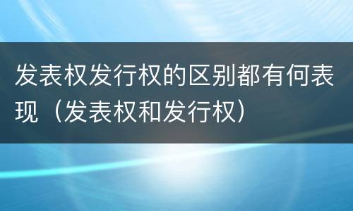 发表权发行权的区别都有何表现（发表权和发行权）