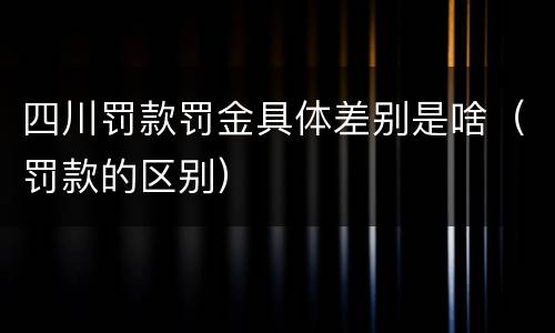 四川罚款罚金具体差别是啥（罚款的区别）