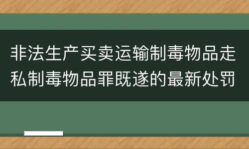 非法生产买卖运输制毒物品走私制毒物品罪既遂的最新处罚标准是什么