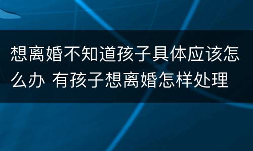 想离婚不知道孩子具体应该怎么办 有孩子想离婚怎样处理