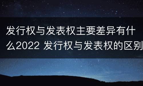 发行权与发表权主要差异有什么2022 发行权与发表权的区别