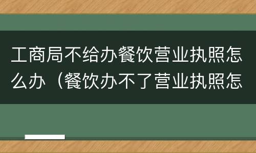 工商局不给办餐饮营业执照怎么办（餐饮办不了营业执照怎么办）