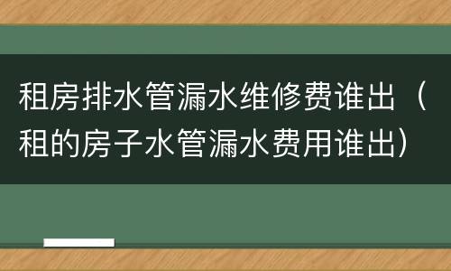 租房排水管漏水维修费谁出（租的房子水管漏水费用谁出）