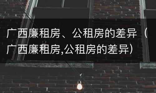 广西廉租房、公租房的差异（广西廉租房,公租房的差异）