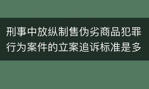 刑事中放纵制售伪劣商品犯罪行为案件的立案追诉标准是多少