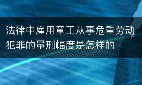 法律中雇用童工从事危重劳动犯罪的量刑幅度是怎样的