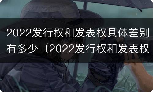 2022发行权和发表权具体差别有多少（2022发行权和发表权具体差别有多少年）