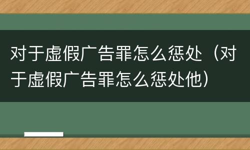 对于虚假广告罪怎么惩处（对于虚假广告罪怎么惩处他）