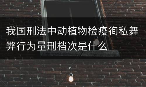 我国刑法中动植物检疫徇私舞弊行为量刑档次是什么