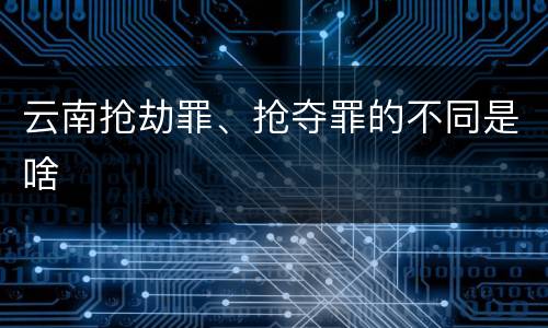 云南抢劫罪、抢夺罪的不同是啥