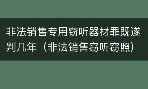 非法销售专用窃听器材罪既遂判几年（非法销售窃听窃照）